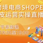 跨境电商SHOPEE虾皮运营实操直播课，从零开始学，入门到精通（10节系统课）