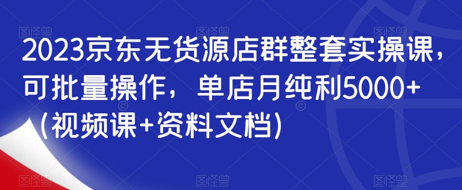 2023京东无货源店群整套实操课，可批量操作，单店月纯利5000+（视频课+资料文档）