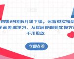 某机构第29期6月线下课，运营型实操训练营，全面系统学习，从底层逻辑到实操方法到千川投放