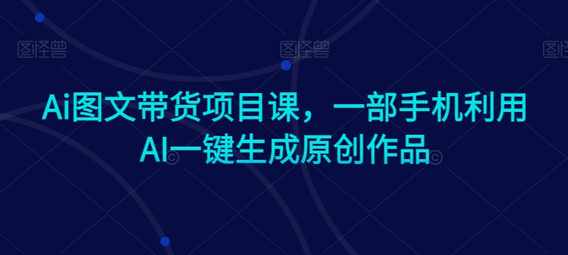 Ai图文带货项目课，一部手机利用AI一键生成原创作品