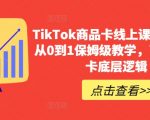 TIKTOK商品卡线上课，​店铺端从0到1保姆级教学，了解商品卡底层逻辑