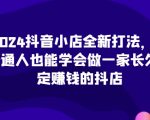 2024抖音小店全新打法，让普通人也能学会做一家长久稳定赚钱的抖店