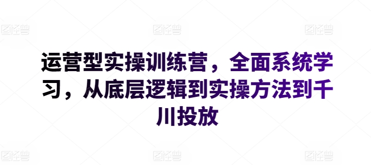 运营型实操训练营，全面系统学习，从底层逻辑到实操方法到千川投放