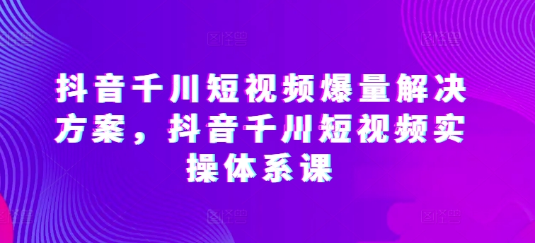 抖音千川短视频爆量解决方案，抖音千川短视频实操体系课