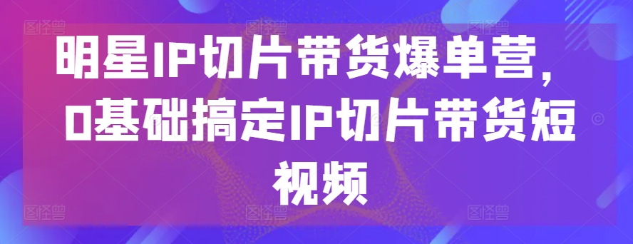 明星IP切片带货爆单营，0基础搞定IP切片带货短视频