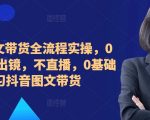 2024图文带货全流程实操，0粉丝，不出镜，不直播，0基础学习抖音图文带货