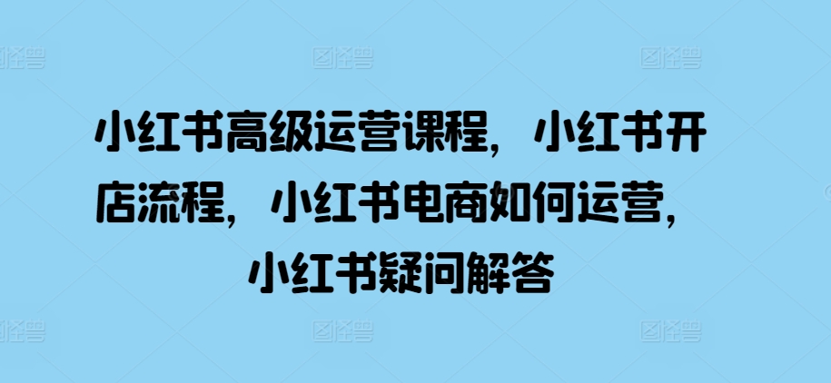 小红书高级运营课程，小红书开店流程，小红书电商如何运营，小红书疑问解答